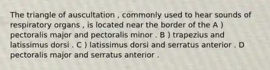 The triangle of auscultation , commonly used to hear sounds of respiratory organs , is located near the border of the A ) pectoralis major and pectoralis minor . B ) trapezius and latissimus dorsi . C ) latissimus dorsi and serratus anterior . D pectoralis major and serratus anterior .