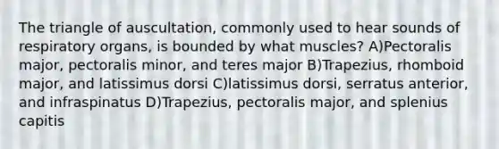 The triangle of auscultation, commonly used to hear sounds of respiratory organs, is bounded by what muscles? A)Pectoralis major, pectoralis minor, and teres major B)Trapezius, rhomboid major, and latissimus dorsi C)latissimus dorsi, serratus anterior, and infraspinatus D)Trapezius, pectoralis major, and splenius capitis