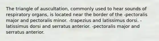 The triangle of auscultation, commonly used to hear sounds of respiratory organs, is located near the border of the -pectoralis major and pectoralis minor. -trapezius and latissimus dorsi. -latissimus dorsi and serratus anterior. -pectoralis major and serratus anterior.