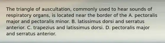 The triangle of auscultation, commonly used to hear sounds of respiratory organs, is located near the border of the A. pectoralis major and pectoralis minor. B. latissimus dorsi and serratus anterior. C. trapezius and latissimus dorsi. D. pectoralis major and serratus anterior.