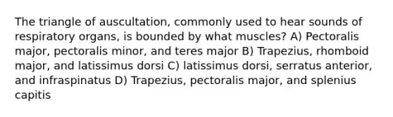 The triangle of auscultation, commonly used to hear sounds of respiratory organs, is bounded by what muscles? A) Pectoralis major, pectoralis minor, and teres major B) Trapezius, rhomboid major, and latissimus dorsi C) latissimus dorsi, serratus anterior, and infraspinatus D) Trapezius, pectoralis major, and splenius capitis