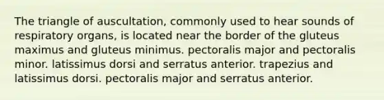 The triangle of auscultation, commonly used to hear sounds of respiratory organs, is located near the border of the gluteus maximus and gluteus minimus. pectoralis major and pectoralis minor. latissimus dorsi and serratus anterior. trapezius and latissimus dorsi. pectoralis major and serratus anterior.