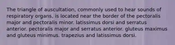 The triangle of auscultation, commonly used to hear sounds of respiratory organs, is located near the border of the pectoralis major and pectoralis minor. latissimus dorsi and serratus anterior. pectoralis major and serratus anterior. gluteus maximus and gluteus minimus. trapezius and latissimus dorsi.