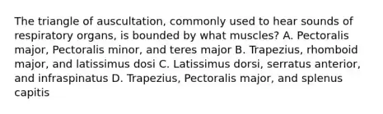 The triangle of auscultation, commonly used to hear sounds of respiratory organs, is bounded by what muscles? A. Pectoralis major, Pectoralis minor, and teres major B. Trapezius, rhomboid major, and latissimus dosi C. Latissimus dorsi, serratus anterior, and infraspinatus D. Trapezius, Pectoralis major, and splenus capitis