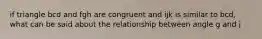 if triangle bcd and fgh are congruent and ijk is similar to bcd, what can be said about the relationship between angle g and j