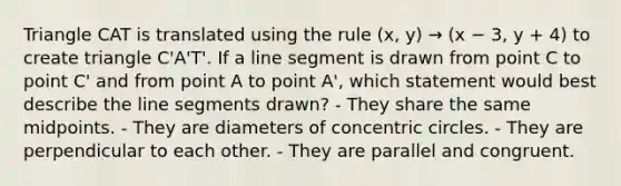 Triangle CAT is translated using the rule (x, y) → (x − 3, y + 4) to create triangle C'A'T'. If a line segment is drawn from point C to point C' and from point A to point A', which statement would best describe the line segments drawn? - They share the same midpoints. - They are diameters of concentric circles. - They are perpendicular to each other. - They are parallel and congruent.