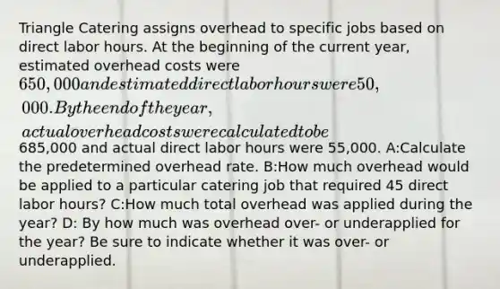 Triangle Catering assigns overhead to specific jobs based on direct labor hours. At the beginning of the current year, estimated overhead costs were 650,000 and estimated direct labor hours were 50,000. By the end of the year, actual overhead costs were calculated to be685,000 and actual direct labor hours were 55,000. A:Calculate the predetermined overhead rate. B:How much overhead would be applied to a particular catering job that required 45 direct labor hours? C:How much total overhead was applied during the year? D: By how much was overhead over- or underapplied for the year? Be sure to indicate whether it was over- or underapplied.