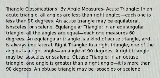 Triangle Classifications: By Angle Measures- Acute Triangle: In an acute triangle, all angles are less than <a href='https://www.questionai.com/knowledge/kIh722csLJ-right-angle' class='anchor-knowledge'>right angle</a>s—each one is less than 90 degrees. An acute triangle may be equilateral, isosceles, or scalene. Equiangular Triangle: In an equiangular triangle, all the angles are equal—each one measures 60 degrees. An equiangular triangle is a kind of acute triangle, and is always equilateral. Right Triangle: In a right triangle, one of the angles is a right angle—an angle of 90 degrees. A right triangle may be isosceles or scalene. Obtuse Triangle: In an obtuse triangle, one angle is greater than a right angle—it is more than 90 degrees. An obtuse triangle may be isosceles or scalene.