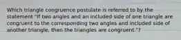 Which triangle congruence postulate is referred to by the statement "If two angles and an included side of one triangle are congruent to the corresponding two angles and included side of another triangle, then the triangles are congruent."?