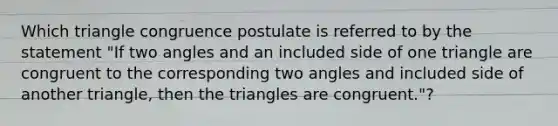 Which triangle congruence postulate is referred to by the statement "If two angles and an included side of one triangle are congruent to the corresponding two angles and included side of another triangle, then the triangles are congruent."?