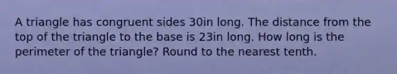 A triangle has congruent sides 30in long. The distance from the top of the triangle to the base is 23in long. How long is the perimeter of the triangle? Round to the nearest tenth.