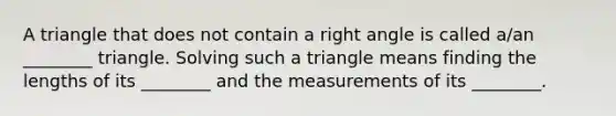 A triangle that does not contain a right angle is called​ a/an ________ triangle. Solving such a triangle means finding the lengths of its​ ________ and the measurements of its​ ________.