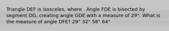 Triangle DEF is isosceles, where . Angle FDE is bisected by segment DG, creating angle GDE with a measure of 29°. What is the measure of angle DFE? 29° 32° 58° 64°