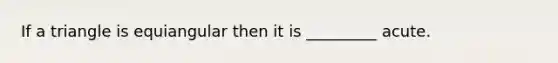 If a triangle is equiangular then it is _________ acute.