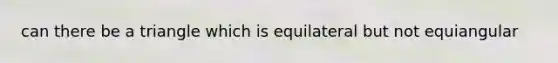 can there be a triangle which is equilateral but not equiangular