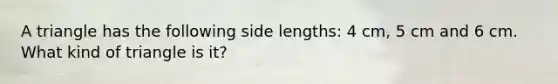 A triangle has the following side lengths: 4 cm, 5 cm and 6 cm. What kind of triangle is it?