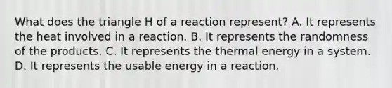 What does the triangle H of a reaction represent? A. It represents the heat involved in a reaction. B. It represents the randomness of the products. C. It represents the thermal energy in a system. D. It represents the usable energy in a reaction.