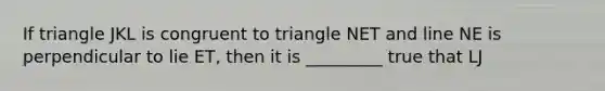 If triangle JKL is congruent to triangle NET and line NE is perpendicular to lie ET, then it is _________ true that LJ<TE