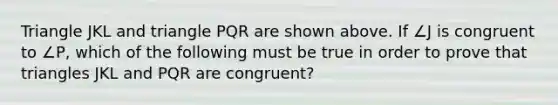 Triangle JKL and triangle PQR are shown above. If ∠J is congruent to ∠P, which of the following must be true in order to prove that triangles JKL and PQR are congruent?