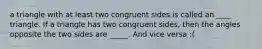 a triangle with at least two congruent sides is called an ____ triangle. If a triangle has two congruent sides, then the angles opposite the two sides are _____. And vice versa :(