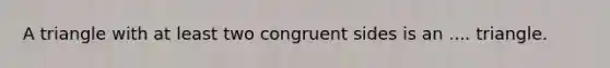 A triangle with at least two congruent sides is an .... triangle.