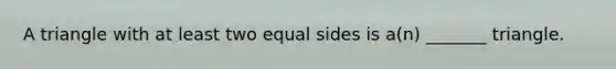 A triangle with at least two equal sides is​ a(n) _______ triangle.