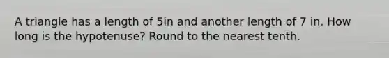 A triangle has a length of 5in and another length of 7 in. How long is the hypotenuse? Round to the nearest tenth.