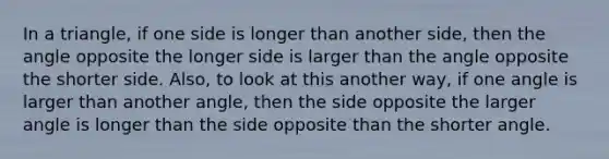 In a triangle, if one side is longer than another side, then the angle opposite the longer side is larger than the angle opposite the shorter side. Also, to look at this another way, if one angle is larger than another angle, then the side opposite the larger angle is longer than the side opposite than the shorter angle.