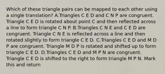 Which of these triangle pairs can be mapped to each other using a single translation? A.Triangles C E D and C N P are congruent. Triangle C E D is rotated about point C and then reflected across a line to form triangle C N P. B.Triangles C N E and C E D are congruent. Triangle C N E is reflected across a line and then rotated slightly to form triangle C E D. C.Triangles C E D and M D P are congruent. Triangle M D P is rotated and shifted up to form triangle C E D. D.Triangles C E D and M P N are congruent. Triangle C E D is shifted to the right to form triangle M P N. Mark this and return