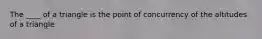 The ____ of a triangle is the point of concurrency of the altitudes of a triangle