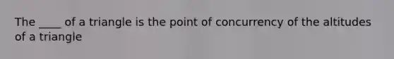 The ____ of a triangle is the point of concurrency of the altitudes of a triangle