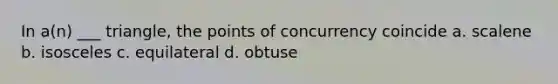 In a(n) ___ triangle, the points of concurrency coincide a. scalene b. isosceles c. equilateral d. obtuse