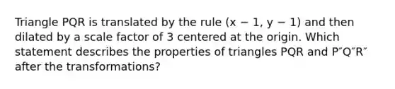 Triangle PQR is translated by the rule (x − 1, y − 1) and then dilated by a scale factor of 3 centered at the origin. Which statement describes the properties of triangles PQR and P″Q″R″ after the transformations?