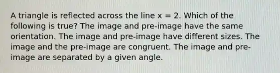 A triangle is reflected across the line x = 2. Which of the following is true? The image and pre-image have the same orientation. The image and pre-image have different sizes. The image and the pre-image are congruent. The image and pre-image are separated by a given angle.