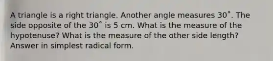 A triangle is a right triangle. Another angle measures 30˚. The side opposite of the 30˚ is 5 cm. What is the measure of the hypotenuse? What is the measure of the other side length? Answer in simplest radical form.