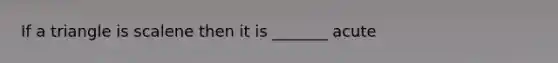 If a triangle is scalene then it is _______ acute