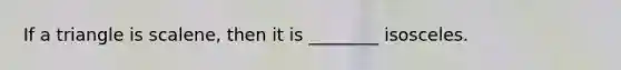 If a triangle is scalene, then it is ________ isosceles.