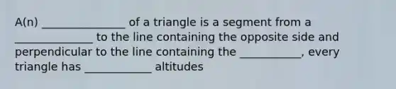 A(n) _______________ of a triangle is a segment from a ______________ to the line containing the opposite side and perpendicular to the line containing the ___________, every triangle has ____________ altitudes