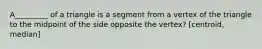 A_________ of a triangle is a segment from a vertex of the triangle to the midpoint of the side opposite the vertex? [centroid, median]