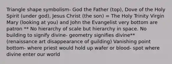 Triangle shape symbolism- God the Father (top), Dove of the Holy Spirit (under god), Jesus Christ (the son) = The Holy Trinity Virgin Mary (looking at you) and John the Evangelist very bottom are patron ** No hierarchy of scale but hierarchy in space. No building to signify divine- geometry signifies divine** (renaissance art disappearance of guilding) Vanishing point bottom- where priest would hold up wafer or blood- spot where divine enter our world