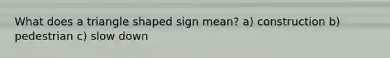 What does a triangle shaped sign mean? a) construction b) pedestrian c) slow down