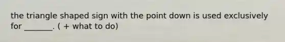 the triangle shaped sign with the point down is used exclusively for _______. ( + what to do)