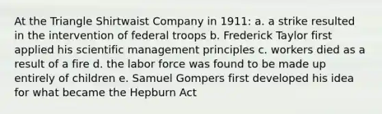 At the Triangle Shirtwaist Company in 1911: a. a strike resulted in the intervention of federal troops b. Frederick Taylor first applied his scientific management principles c. workers died as a result of a fire d. the labor force was found to be made up entirely of children e. Samuel Gompers first developed his idea for what became the Hepburn Act