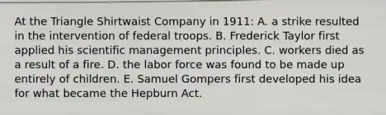 At the Triangle Shirtwaist Company in 1911: A. a strike resulted in the intervention of federal troops. B. Frederick Taylor first applied his scientific management principles. C. workers died as a result of a fire. D. the labor force was found to be made up entirely of children. E. Samuel Gompers first developed his idea for what became the Hepburn Act.