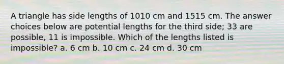 A triangle has side lengths of 1010 cm and 1515 cm. The answer choices below are potential lengths for the third side; 33 are possible, 11 is impossible. Which of the lengths listed is impossible? a. 6 cm b. 10 cm c. 24 cm d. 30 cm