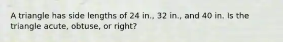 A triangle has side lengths of 24 in., 32 in., and 40 in. Is the triangle acute, obtuse, or right?