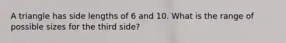 A triangle has side lengths of 6 and 10. What is the range of possible sizes for the third side?