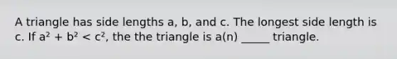 A triangle has side lengths a, b, and c. The longest side length is c. If a² + b² < c², the the triangle is a(n) _____ triangle.