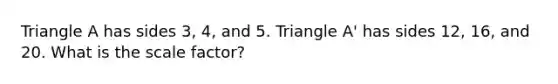 Triangle A has sides 3, 4, and 5. Triangle A' has sides 12, 16, and 20. What is the scale factor?