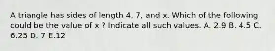 A triangle has sides of length 4, 7, and x. Which of the following could be the value of x ? Indicate all such values. A. 2.9 B. 4.5 C. 6.25 D. 7 E.12